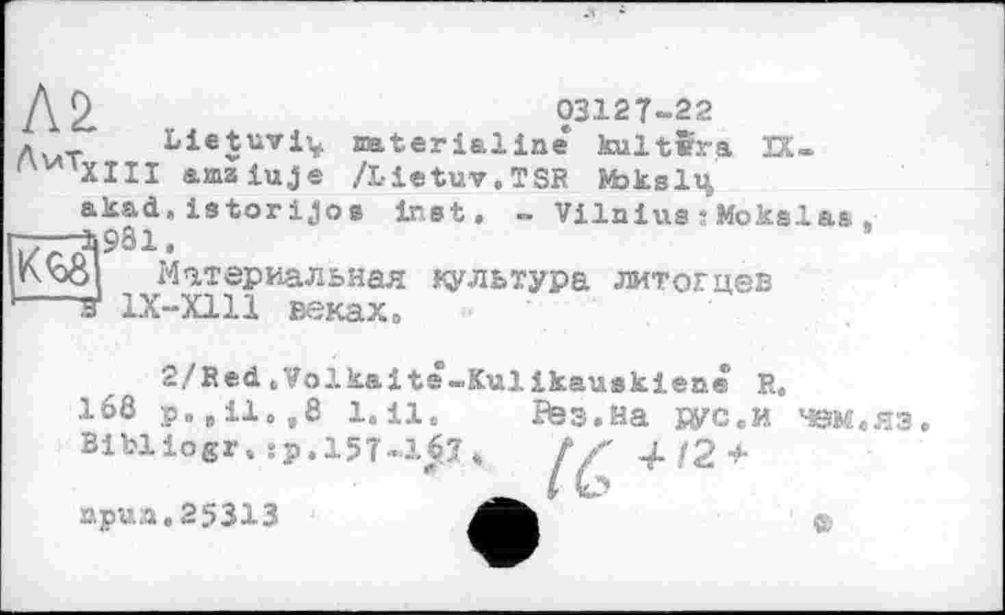 ﻿Дг>	03127-22
д _ Lietuvi^ mterialine kultîra 2Х-amaiuje /і-ietuv.TSR №>кз1ц aksd.istorijoe inet. - VilniusîMoksla*.
77T3981.
t\'o8 Материальная культура литогцев ---3і 1X-X1U веках»
кед
2/Bed .Volkaits-Kulikauskiene R, 168 р„ „ il. ,8 1. il. Bibliogr,Sp.l5T-167
приз.25313
Раз.на рус.и чем.яз
(С+,2+
©